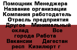 Помощник Менеджера › Название организации ­ Компания-работодатель › Отрасль предприятия ­ Другое › Минимальный оклад ­ 18 000 - Все города Работа » Вакансии   . Дагестан респ.,Кизилюрт г.